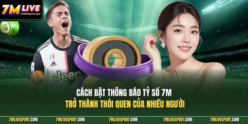 Cách bật thông báo tỷ số 7M trở thành thói quen của nhiều người